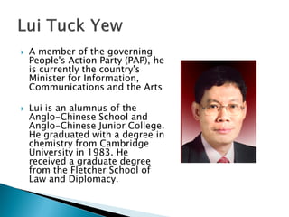    A member of the governing
    People's Action Party (PAP), he
    is currently the country's
    Minister for Information,
    Communications and the Arts

   Lui is an alumnus of the
    Anglo-Chinese School and
    Anglo-Chinese Junior College.
    He graduated with a degree in
    chemistry from Cambridge
    University in 1983. He
    received a graduate degree
    from the Fletcher School of
    Law and Diplomacy.
 