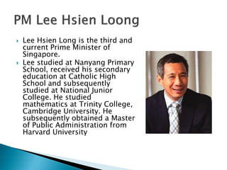    Lee Hsien Long is the third and
    current Prime Minister of
    Singapore.
   Lee studied at Nanyang Primary
    School, received his secondary
    education at Catholic High
    School and subsequently
    studied at National Junior
    College. He studied
    mathematics at Trinity College,
    Cambridge University. He
    subsequently obtained a Master
    of Public Administration from
    Harvard University
 