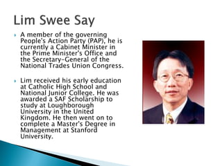    A member of the governing
    People's Action Party (PAP), he is
    currently a Cabinet Minister in
    the Prime Minister's Office and
    the Secretary-General of the
    National Trades Union Congress.

   Lim received his early education
    at Catholic High School and
    National Junior College. He was
    awarded a SAF Scholarship to
    study at Loughborough
    University in the United
    Kingdom. He then went on to
    complete a Master's Degree in
    Management at Stanford
    University.
 