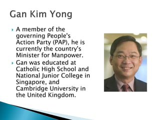    A member of the
    governing People's
    Action Party (PAP), he is
    currently the country's
    Minister for Manpower.
   Gan was educated at
    Catholic High School and
    National Junior College in
    Singapore, and
    Cambridge University in
    the United Kingdom.
 