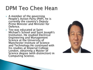    A member of the governing
    People's Action Party (PAP), he is
    currently the country's Deputy
    Prime Minister and Minister for
    Defence.
   Teo was educated at Saint
    Michael's School and Saint Joseph's
    Institution. He studied Electrical
    Engineering and Management
    Science at the University of
    Manchester Institute of Science
    and Technology.He continued with
    his studies at Imperial College
    London, obtaining a Master of
    Science degree (with distinction) in
    Computing Science.
 