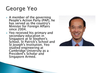    A member of the governing
    People's Action Party (PAP), he
    has served as the country's
    Minister for Foreign Affairs
    since 2004.
   Yeo received his primary and
    secondary education in
    Singapore at St Stephen's
    School, St Patrick's School and
    St Joseph's Institution. Yeo
    studied engineering at
    Cambridge University as a
    President's Scholar and
    Singapore Armed.
 