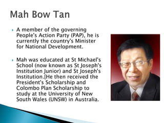    A member of the governing
    People's Action Party (PAP), he is
    currently the country's Minister
    for National Development.

   Mah was educated at St Michael's
    School (now known as St Joseph's
    Institution Junior) and St Joseph's
    Institution.[He then received the
    President's Scholarship and
    Colombo Plan Scholarship to
    study at the University of New
    South Wales (UNSW) in Australia.
 