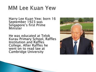 Harry Lee Kuan Yew; born 16
September 1923 was
Singapore’s first Prime
Minister

He was educated at Telok
Kurau Primary School, Raffles
Institution and Raffles
College. After Raffles he
went on to read law at
Cambridge University
 