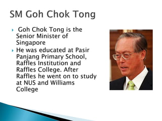     Goh Chok Tong is the
    Senior Minister of
    Singapore
   He was educated at Pasir
    Panjang Primary School,
    Raffles Institution and
    Raffles College. After
    Raffles he went on to study
    at NUS and Williams
    College
 