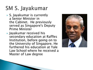    S. Jayakumar is currently
    a Senior Minister in
    the Cabinet. He previously
    served as Singapore's Deputy
    Prime Minister
   Jayakumar received his
    secondary education at Raffles
    Institution, before going on to
    the University of Singapore. He
    furthered his education at Yale
    Law School where he received a
    Master of Law degree
 