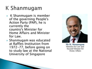     K Shanmugam is member
    of the governing People's
    Action Party (PAP), he is
    currently the
    country's Minister for
    Home Affairs and Minister
    for Law.
   Shanmugam was educated
    at Raffles Institution from
    1972-77, before going on
    to study law at the National
    University of Singapore
 