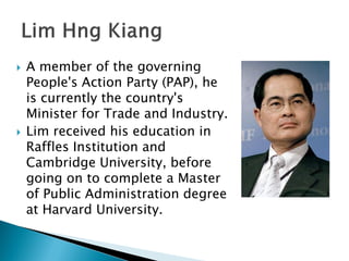    A member of the governing
    People's Action Party (PAP), he
    is currently the country's
    Minister for Trade and Industry.
   Lim received his education in
    Raffles Institution and
    Cambridge University, before
    going on to complete a Master
    of Public Administration degree
    at Harvard University.
 