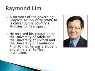    A member of the governing
    People's Action Party (PAP), he
    is currently the country's
    Minister for Transport.

   He received his education at
    the University of Adelaide,
    the University of Oxford and
    the University of Cambridge.
    Prior to that he was a student
    and athlete at Raffles
    Institution.
 