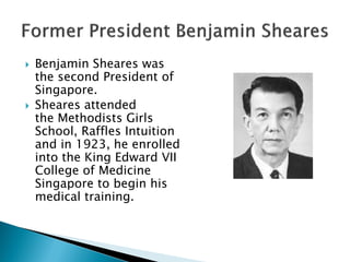    Benjamin Sheares was
    the second President of
    Singapore.
   Sheares attended
    the Methodists Girls
    School, Raffles Intuition
    and in 1923, he enrolled
    into the King Edward VII
    College of Medicine
    Singapore to begin his
    medical training.
 