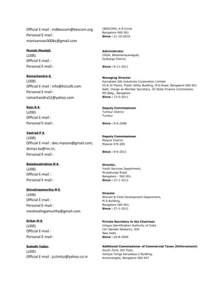 Official E-mail : mdbescom@bescom.org     (BESCOM), K.R.Circle
                                          Bangalore-560 001
Personal E-mail :                         Since : 21-10-2010
manivannan300bc@gmail.com

Munish Moudgil                            Administrator
(1998)                                    CADA, Bheemarayanagudi,
                                          Gulbarga District.
Official E-mail :
Personal E-mail :                         Since : 9-11-2011


Ramachandra G
                                          Managing Director
(1998)                                    Karnataka Silk Industries Corporation Limited
Official E-mail : info@ksicsilk.com       III & IV Floors, Public Utility Building, M.G.Road, Bangalore-560 001
                                          Addl. charge as Member Secretary, III State Finance Commission,
Personal E-mail :                         MS.Bldg., Bangalore
ramachandra52@yahoo.com                   Since : 13-5-2011


Raju R K                                  Deputy Commissioner
(1998)                                    Tumkur District
                                          Tumkur
Official E-mail :
Personal E-mail :                         Since : 9-6-2008


Vastrad P S
(1998)                                    Deputy Commissioner
                                          Mysore District
Official E-mail : deo.mysore@gmail.com;   Mysore-570 005
dcmys-ka@nic.in;
                                          Since : 9-6-2011
Personal E-mail :

Baladevakrishna M K                       Director,
(1998)                                    Youth Services Department,
                                          Nrupatunga Road,
Official E-mail :                         Bangalore - 560 001.
Personal E-mail :                         Since : 27-1-2012


Shivalingamurthy M E
(1998)                                    Director
                                          Women & Child Development Department,
Official E-mail :                         M.S.Building,
Personal E-mail :                         Bangalore-560 001.
                                          Since : 27-1-2012
meshivalingamurthy@gmail.com

Srikar M S                                Private Secretary to the Chairman
(1999)                                    Unique Identification Authority of India
                                          (Sri Nandan Nilekani), GOI
Official E-mail :                         New Delhi
Personal E-mail :                         Since : 20-8-2009


Subodh Yadav                              Additional Commissioner of Commercial Taxes (Enforcement)
(1999)                                    South Zone, 6th Floor,
                                          Vanijya Terige Karyalaya-2 Building,
Official E-mail : jcctintsz@yahoo.co.in   Koramangala, Bangalore-560 047
 