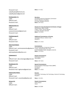 Personal E-mail :                             Since : 4-7-2011

subodhyadav@hotmail.com,
subodhyadav11@gmail.com

Parthasarathy T A                             Secretary
(1999)                                        Karnatakak Electricity Regulatory Commission
                                              No.9/2, Mahalaxmi Chambers,
Official E-mail :                             M.G.Road, Bangalore-560 001.
Personal E-mail :                             Since : 26-4-2011


Sathyamurthy K S
(1999)                                        Director for Cane Development & Director of Sugar
                                              KHB Building, CBAB Complex
Official E-mail :                             F Block, V Floor, Cauvery Bhavan
canecommissioner@gmail.com                    K.G.Road, Bangalore-560 009
                                              Since : 13-5-2011
Personal E-mail :

Prabhakarappa N                               Additional Commissioner of Excise,
(1999)                                        Vokkaligara Bhavan, Hudson Circle,
                                              Bangalore.
Official E-mail :
Personal E-mail :                             Since : 27-1-2012


Adoni Syed Saleem
(1999)                                        Commissioner
                                              Animal Husbandary & Veterinary Services
Official E-mail : commissionerahvs@yahoo.in   II Floor, Visweswaraiah Mini Tower
Personal E-mail :                             Dr.B.R.Ambedkar Veedhi, Bangalore-560 001
                                              Since : 13-5-2011
adonisyedsaleem@yahoo.co.in

Puttaswamy S                                  Deputy Commissioner
()                                            Ramanagara District
                                              Ramanagara
Official E-mail : deo.ramanagara@gmail.com
Personal E-mail :                             Since : 28-7-2011


Nandakumar B G                                Special Commissioner,
(1999)                                        Bruhat Bangalore Mahanagara Palike [BBMP]
                                              N.R.Square,
Official E-mail :                             Bangalore.
Personal E-mail : bgnkumar@gmail.com          Since : 27-1-2012


Chakravarthy Mohan                            Director
(1999)                                        Information Technology, Bio-Technology, Science & Technology,
                                              Bangalore
Official E-mail :
Personal E-mail : anumohan@yahoo.com          Since : 4-8-2011


Srivara H G                                   Deputy Commissioner
(1999)                                        Haveri District
                                              Haveri
Official E-mail :
                                              Since : 6-8-2009
 
