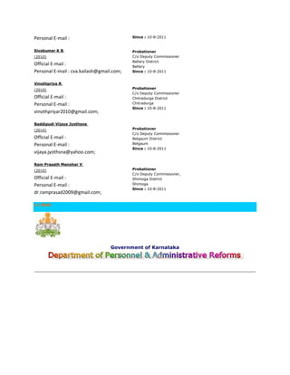 Personal E-mail :                          Since : 10-8-2011


Sivakumar K B                              Probationer
(2010)                                     C/o Deputy Commissioner
                                           Bellary District
Official E-mail :                          Bellary
Personal E-mail : cva.kailash@gmail.com;   Since : 10-8-2011


Vinothpriya R
(2010)                                     Probationer
                                           C/o Deputy Commissioner
Official E-mail :                          Chitradurga District
Personal E-mail :                          Chitradurga
                                           Since : 10-8-2011
vinothpriyar2010@gmail.com;

Baddipudi Vijaya Jyothsna
(2010)                                     Probationer
                                           C/o Deputy Commissioner
Official E-mail :                          Belgaum District
Personal E-mail :                          Belgaum
                                           Since : 10-8-2011
vijaya.jyothsna@yahoo.com;

Ram Prasath Manohar V
(2010)                                     Probationer
                                           C/o Deputy Commissioner,
Official E-mail :                          Shimoga District
Personal E-mail :                          Shimoga
                                           Since : 10-8-2011
dr.ramprasad2009@gmail.com;

<< Back




                                   Government of Karnataka
 