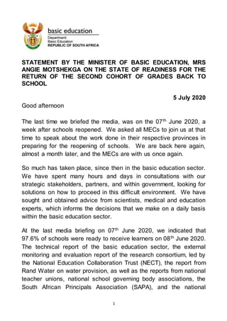1
STATEMENT BY THE MINISTER OF BASIC EDUCATION, MRS
ANGIE MOTSHEKGA ON THE STATE OF READINESS FOR THE
RETURN OF THE SECOND COHORT OF GRADES BACK TO
SCHOOL
5 July 2020
Good afternoon
The last time we briefed the media, was on the 07th
June 2020, a
week after schools reopened. We asked all MECs to join us at that
time to speak about the work done in their respective provinces in
preparing for the reopening of schools. We are back here again,
almost a month later, and the MECs are with us once again.
So much has taken place, since then in the basic education sector.
We have spent many hours and days in consultations with our
strategic stakeholders, partners, and within government, looking for
solutions on how to proceed in this difficult environment. We have
sought and obtained advice from scientists, medical and education
experts, which informs the decisions that we make on a daily basis
within the basic education sector.
At the last media briefing on 07th
June 2020, we indicated that
97.6% of schools were ready to receive learners on 08th
June 2020.
The technical report of the basic education sector, the external
monitoring and evaluation report of the research consortium, led by
the National Education Collaboration Trust (NECT), the report from
Rand Water on water provision, as well as the reports from national
teacher unions, national school governing body associations, the
South African Principals Association (SAPA), and the national
 