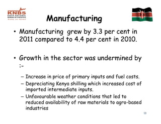 Manufacturing
• Manufacturing grew by 3.3 per cent in
  2011 compared to 4.4 per cent in 2010.

• Growth in the sector was undermined by
  :-
  – Increase in price of primary inputs and fuel costs.
  – Depreciating Kenya shilling which increased cost of
    imported intermediate inputs.
  – Unfavourable weather conditions that led to
    reduced availability of raw materials to agro-based
    industries
                                                          13
 