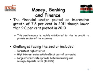 Money, Banking
                 and Finance
• The financial sector posted an impressive
  growth of 7.8 per cent in 2011 though lower
  than 9.0 per cent posted in 2010

  – This performance is mainly attributed to rise in credit to
    private sector of the economy


• Challenges facing the sector included:
  – Persistent high inflation
  – High interest rates which affect cost of borrowing
  – Large interest rate spreads between lending and
    savings/deposits rates (13.05%)


                                                            15
 