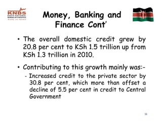 Money, Banking and
          Finance Cont’
• The overall domestic credit grew by
  20.8 per cent to KSh 1.5 trillion up from
  KSh 1.3 trillion in 2010.
• Contributing to this growth mainly was:-
  - Increased credit to the private sector by
    30.8 per cent, which more than offset a
    decline of 5.5 per cent in credit to Central
    Government

                                               16
 