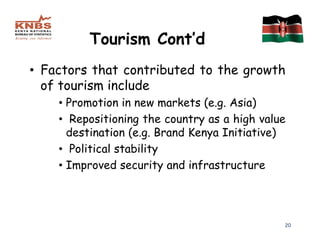Tourism Cont’d
• Factors that contributed to the growth
  of tourism include
    • Promotion in new markets (e.g. Asia)
    • Repositioning the country as a high value
      destination (e.g. Brand Kenya Initiative)
    • Political stability
    • Improved security and infrastructure




                                              20
 
