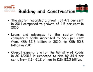 Building and Construction
• The sector recorded a growth of 4.3 per cent
  in 2011 compared to growth of 4.5 per cent in
  2010

• Loans and advances to the sector from
  commercial banks increased by 55.8 per cent
  from KSh 32.6 billion in 2010, to KSh 50.8
  billion in 2011

• Overall expenditure for the Ministry of Roads
  in 2011/2012 is expected to rise by 34.4 per
  cent, from KSh 61.2 billion to KSh 82.3 billion.
                                                 21
 