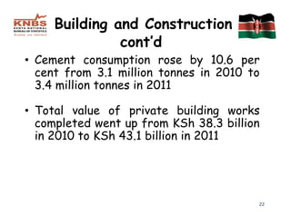 Building and Construction
               cont’d
• Cement consumption rose by 10.6 per
  cent from 3.1 million tonnes in 2010 to
  3.4 million tonnes in 2011

• Total value of private building works
  completed went up from KSh 38.3 billion
  in 2010 to KSh 43.1 billion in 2011




                                        22
 