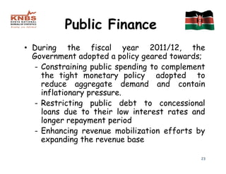 Public Finance
• During the fiscal year 2011/12, the
  Government adopted a policy geared towards;
  - Constraining public spending to complement
    the tight monetary policy adopted to
    reduce aggregate demand and contain
    inflationary pressure.
  - Restricting public debt to concessional
    loans due to their low interest rates and
    longer repayment period
  - Enhancing revenue mobilization efforts by
    expanding the revenue base

                                             23
 
