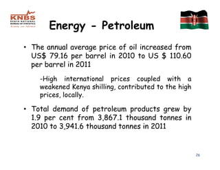Energy - Petroleum
• The annual average price of oil increased from
  US$ 79.16 per barrel in 2010 to US $ 110.60
  per barrel in 2011
    -High international prices coupled with a
    weakened Kenya shilling, contributed to the high
    prices, locally.

• Total demand of petroleum products grew by
  1.9 per cent from 3,867.1 thousand tonnes in
  2010 to 3,941.6 thousand tonnes in 2011


                                                       26
 