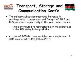 Transport, Storage and
         Communication Cont’d
• The railway subsector recorded increase in
  earnings in both passenger and freight of 20.2 and
  14.5 per cent respectively in the year under review
  – This is attributed to restructuring of the operations
    of the Rift Valley Railways (RVR)

• A total of 205,841 new vehicles were registered in
  2011 compared to 196,456 in 2010.




                                                        31
 