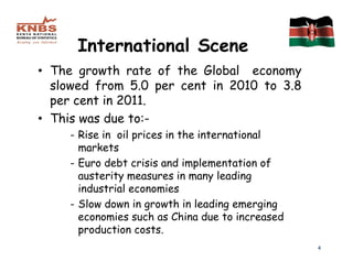 International Scene
• The growth rate of the Global economy
  slowed from 5.0 per cent in 2010 to 3.8
  per cent in 2011.
• This was due to:-
    - Rise in oil prices in the international
      markets
    - Euro debt crisis and implementation of
      austerity measures in many leading
      industrial economies
    - Slow down in growth in leading emerging
      economies such as China due to increased
      production costs.
                                                 4
 