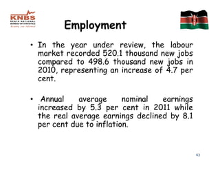 Employment
• In the year under review, the labour
  market recorded 520.1 thousand new jobs
  compared to 498.6 thousand new jobs in
  2010, representing an increase of 4.7 per
  cent.

• Annual     average      nominal  earnings
  increased by 5.3 per cent in 2011 while
  the real average earnings declined by 8.1
  per cent due to inflation.


                                              43
 