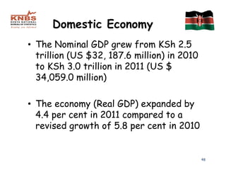 Domestic Economy
• The Nominal GDP grew from KSh 2.5
  trillion (US $32, 187.6 million) in 2010
  to KSh 3.0 trillion in 2011 (US $
  34,059.0 million)

• The economy (Real GDP) expanded by
  4.4 per cent in 2011 compared to a
  revised growth of 5.8 per cent in 2010


                                             48
 