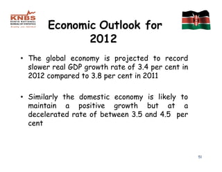 Economic Outlook for
              2012
• The global economy is projected to record
  slower real GDP growth rate of 3.4 per cent in
  2012 compared to 3.8 per cent in 2011

• Similarly the domestic economy is likely to
  maintain a positive growth but at a
  decelerated rate of between 3.5 and 4.5 per
  cent



                                                   51
 