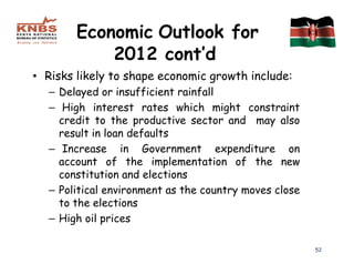 Economic Outlook for
            2012 cont’d
• Risks likely to shape economic growth include:
  – Delayed or insufficient rainfall
  – High interest rates which might constraint
    credit to the productive sector and may also
    result in loan defaults
  – Increase in Government expenditure on
    account of the implementation of the new
    constitution and elections
  – Political environment as the country moves close
    to the elections
  – High oil prices

                                                       52
 