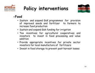 Policy interventions
-Food
  • Sustain and expand GoK programmes for provision
    of improved seeds and fertilizer to farmers to
    increase food production
  • Sustain and expand Gok funding for irrigation
  • Tax incentives for agricultural cooperatives and
    investors to invest in food processing and value
    addition
  • Provide appropriate incentives for private sector
    investors for local manufacture of fertilizers
  • Invest in food storage to prevent post harvest losses




                                                            54
 