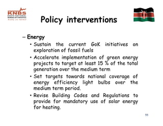 Policy interventions
– Energy
  • Sustain the current GoK initiatives on
    exploration of fossil fuels
  • Accelerate implementation of green energy
    projects to target at least 15 % of the total
    generation over the medium term
  • Set targets towards national coverage of
    energy efficiency light bulbs over the
    medium term period.
  • Revise Building Codes and Regulations to
    provide for mandatory use of solar energy
    for heating.
                                                    55
 
