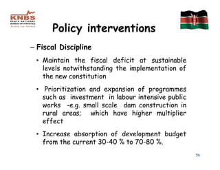 Policy interventions
– Fiscal Discipline
 • Maintain the fiscal deficit at sustainable
   levels notwithstanding the implementation of
   the new constitution
 • Prioritization and expansion of programmes
   such as investment in labour intensive public
   works -e.g. small scale dam construction in
   rural areas; which have higher multiplier
   effect
 • Increase absorption of development budget
   from the current 30-40 % to 70-80 %.
                                                   56
 