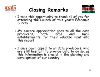 Closing Remarks
I take this opportunity to thank all of you for
attending the Launch of this year’s Economic
Survey

My sincere appreciation goes to all the data
producers,    both     large    and     small
establishments, for their valuable input into
this report

I once again appeal to all data producers, who
are still hesitant to provide data to do so, as
this information is crucial in the planning and
development of our country


                                              58
 