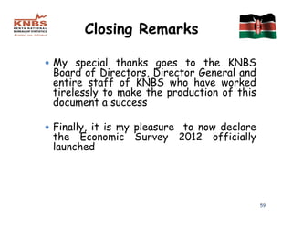 Closing Remarks

My special thanks goes to the KNBS
Board of Directors, Director General and
entire staff of KNBS who have worked
tirelessly to make the production of this
document a success

Finally, it is my pleasure to now declare
the Economic Survey 2012 officially
launched




                                            59
 
