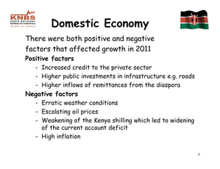 Domestic Economy
There were both positive and negative
factors that affected growth in 2011
Positive factors
   - Increased credit to the private sector
   - Higher public investments in infrastructure e.g. roads
   - Higher inflows of remittances from the diaspora
Negative factors
   - Erratic weather conditions
   - Escalating oil prices
   - Weakening of the Kenya shilling which led to widening
      of the current account deficit
   - High inflation

                                                              6
 