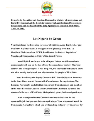 Remarks by Dr. Akinwumi Adesina, Honourable Minister of Agriculture and
Rural Development, at the Youth in Commercial Agri business Development
Programme and the flag off of the 2012 Agricultural Season in Ekiti State.
April 30, 2012.



                        Let Nigeria be Green
Your Excellency the Executive Governor of Ekiti State, my dear brother and
friend Dr. Kayode Fayemi. I bring you warm greetings from H.E. Dr
Goodluck Ebele Jonathan, GCFR, President of the Federal Republic of
Nigeria and Commander-in-Chief of the Armed Forces.

      I am delighted, as always, to be with you. Let me use this occasion to
commiserate with you on the loss of your loving and dear mother. May God
comfort and strengthen you. It was a big loss, but she would be happy to know
she left a worthy son behind, one who cares for the people of Ekiti State.

      Your Excellency the deputy Governor H.E. Funmi Olayinka. Secretary
to the State Government. Honourable Commissioner for Agriculture, Mr.
Babajide Arowosafe, and all other Honourable Commissioners and members
of the State Executive Council. Local Government Chairmen. Dynamic and
resourceful farmers of Ekiti State, distinguished guests, ladies and gentlemen.

      I wish to congratulate the Governor and the entire State for the
remarkable job that you are doing on agriculture. Your program of Youth in
Commercial Agriculture, which you are launching today is very important for
 