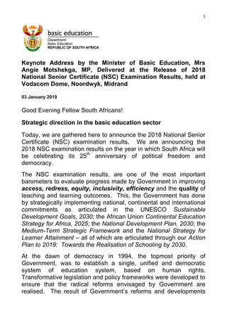 1
Keynote Address by the Minister of Basic Education, Mrs
Angie Motshekga, MP, Delivered at the Release of 2018
National Senior Certificate (NSC) Examination Results, held at
Vodacom Dome, Noordwyk, Midrand
03 January 2019
Good Evening Fellow South Africans!
Strategic direction in the basic education sector
Today, we are gathered here to announce the 2018 National Senior
Certificate (NSC) examination results. We are announcing the
2018 NSC examination results on the year in which South Africa will
be celebrating its 25th
anniversary of political freedom and
democracy.
The NSC examination results, are one of the most important
barometers to evaluate progress made by Government in improving
access, redress, equity, inclusivity, efficiency and the quality of
teaching and learning outcomes. This, the Government has done
by strategically implementing national, continental and international
commitments as articulated in the UNESCO Sustainable
Development Goals, 2030; the African Union Continental Education
Strategy for Africa, 2025; the National Development Plan, 2030; the
Medium-Term Strategic Framework and the National Strategy for
Learner Attainment – all of which are articulated through our Action
Plan to 2019: Towards the Realisation of Schooling by 2030.
At the dawn of democracy in 1994, the topmost priority of
Government, was to establish a single, unified and democratic
system of education system, based on human rights.
Transformative legislation and policy frameworks were developed to
ensure that the radical reforms envisaged by Government are
realised. The result of Government‟s reforms and developments
 