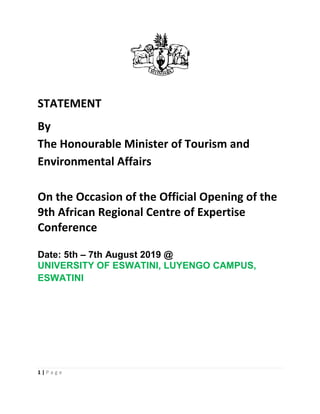 1 | P a g e
STATEMENT
By
The Honourable Minister of Tourism and
Environmental Affairs
On the Occasion of the Official Opening of the
9th African Regional Centre of Expertise
Conference
Date: 5th – 7th August 2019 @
UNIVERSITY OF ESWATINI, LUYENGO CAMPUS,
ESWATINI
 