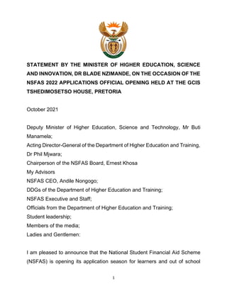 1
STATEMENT BY THE MINISTER OF HIGHER EDUCATION, SCIENCE
AND INNOVATION, DR BLADE NZIMANDE, ON THE OCCASION OF THE
NSFAS 2022 APPLICATIONS OFFICIAL OPENING HELD AT THE GCIS
TSHEDIMOSETSO HOUSE, PRETORIA
October 2021
Deputy Minister of Higher Education, Science and Technology, Mr Buti
Manamela;
Acting Director-General of the Department of Higher Education and Training,
Dr Phil Mjwara;
Chairperson of the NSFAS Board, Ernest Khosa
My Advisors
NSFAS CEO, Andile Nongogo;
DDGs of the Department of Higher Education and Training;
NSFAS Executive and Staff;
Officials from the Department of Higher Education and Training;
Student leadership;
Members of the media;
Ladies and Gentlemen:
I am pleased to announce that the National Student Financial Aid Scheme
(NSFAS) is opening its application season for learners and out of school
 