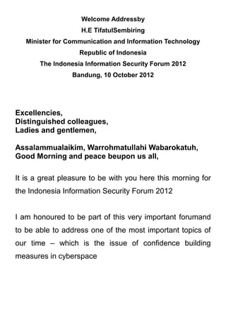 Welcome Addressby
                   H.E TifatulSembiring
   Minister for Communication and Information Technology
                   Republic of Indonesia
       The Indonesia Information Security Forum 2012
                 Bandung, 10 October 2012




Excellencies,
Distinguished colleagues,
Ladies and gentlemen,

Assalammualaikim, Warrohmatullahi Wabarokatuh,
Good Morning and peace beupon us all,

It is a great pleasure to be with you here this morning for
the Indonesia Information Security Forum 2012


I am honoured to be part of this very important forumand
to be able to address one of the most important topics of
our time – which is the issue of confidence building
measures in cyberspace
 