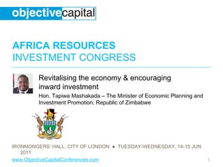 AFRICA RESOURCES
INVESTMENT CONGRESS
         Revitalising the economy & encouraging
         inward investment
         Hon. Tapiwa Mashakada – The Minister of Economic Planning and
         Investment Promotion, Republic of Zimbabwe




IRONMONGERS’ HALL, CITY OF LONDON ● TUESDAY-WEDNESDAY, 14-15 JUN
   2011
www.ObjectiveCapitalConferences.com                                      1
 