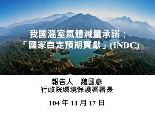 我國溫室氣體減量承諾：
「國家自定預期貢獻」(INDC)
報告人：魏國彥
行政院環境保護署署長
104 年 11 月 17 日
 