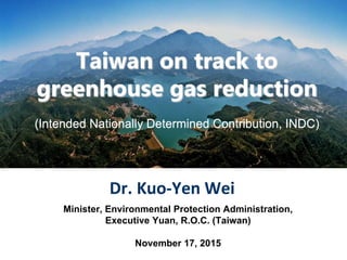 Taiwan on track to
greenhouse gas reduction
(Intended Nationally Determined Contribution, INDC)
Dr. Kuo-Yen Wei
Minister, Environmental Protection Administration,
Executive Yuan, R.O.C. (Taiwan)
November 17, 2015
 