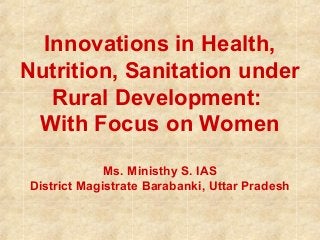Innovations in Health,
Nutrition, Sanitation under
Rural Development:
With Focus on Women
Ms. Ministhy S. IAS
District Magistrate Barabanki, Uttar Pradesh
 