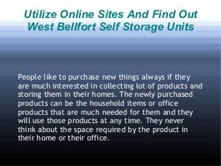 Utilize Online Sites And Find Out
 West Bellfort Self Storage Units



People like to purchase new things always if they
are much interested in collecting lot of products and
storing them in their homes. The newly purchased
products can be the household items or office
products that are much needed for them and they
will use those products at any time. They never
think about the space required by the product in
their home or their office.
 