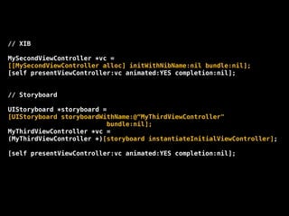 // XIB
!
MySecondViewController *vc =
[[MySecondViewController alloc] initWithNibName:nil bundle:nil];
[self presentViewController:vc animated:YES completion:nil];
!
!
// Storyboard
!
UIStoryboard *storyboard =
[UIStoryboard storyboardWithName:@“MyThirdViewController"
bundle:nil];
MyThirdViewController *vc =
(MyThirdViewController *)[storyboard instantiateInitialViewController];
!
[self presentViewController:vc animated:YES completion:nil];
 