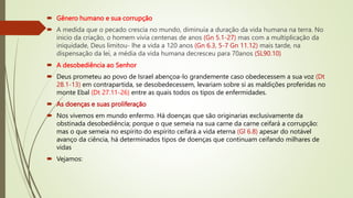  Gênero humano e sua corrupção
 A medida que o pecado crescia no mundo, diminuía a duração da vida humana na terra. No
inicio da criação, o homem vivia centenas de anos (Gn 5.1-27) mas com a multiplicação da
iniquidade, Deus limitou- lhe a vida a 120 anos (Gn 6.3, 5-7 Gn 11.12) mais tarde, na
dispensação da lei, a média da vida humana decresceu para 70anos (SL90.10)
 A desobediência ao Senhor
 Deus prometeu ao povo de Israel abençoa-lo grandemente caso obedecessem a sua voz (Dt
28.1-13) em contrapartida, se desobedecessem, levariam sobre si as maldições proferidas no
monte Ebal (Dt 27.11-26) entre as quais todos os tipos de enfermidades.
 As doenças e suas proliferação
 Nos vivemos em mundo enfermo. Há doenças que são originarias exclusivamente da
obstinada desobediência; porque o que semeia na sua carne da carne ceifará a corrupção:
mas o que semeia no espírito do espírito ceifará a vida eterna (Gl 6.8) apesar do notável
avanço da ciência, há determinados tipos de doenças que continuam ceifando milhares de
vidas
 Vejamos:
 
